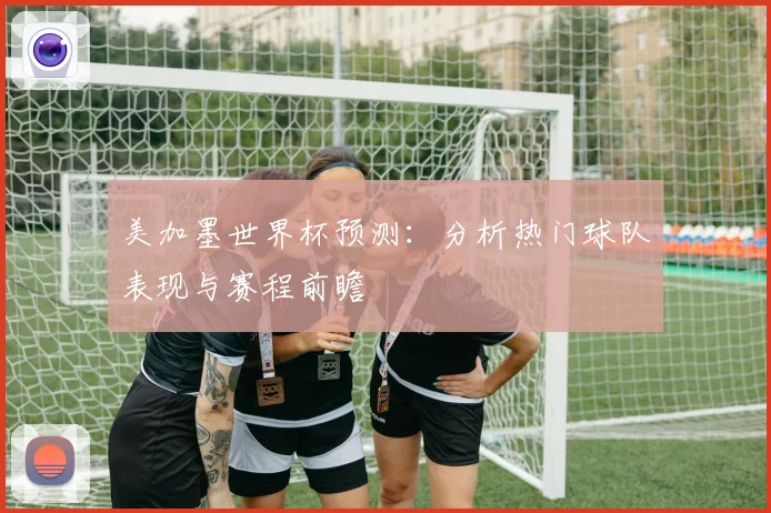 美加墨世界杯预测：分析热门球队表现与赛程前瞻