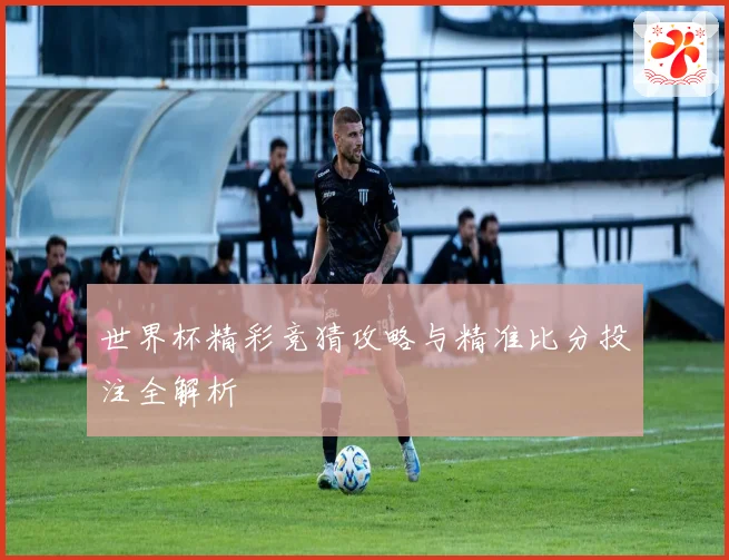 世界杯精彩竞猜攻略与精准比分投注全解析