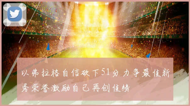 以弗拉格自信砍下51分力争最佳新秀荣誉激励自己再创佳绩