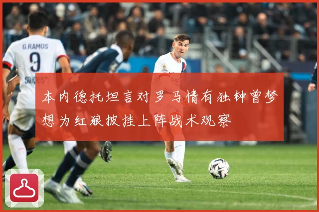 本内德托坦言对罗马情有独钟曾梦想为红狼披挂上阵战术观察