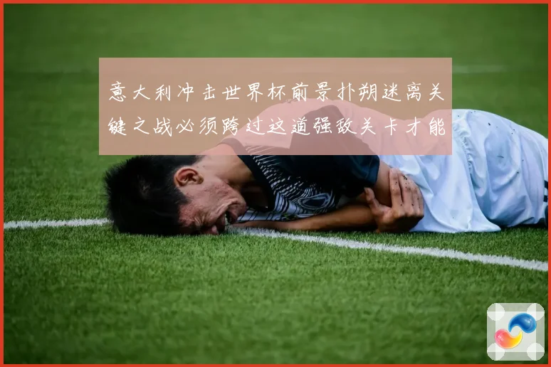 意大利冲击世界杯前景扑朔迷离关键之战必须跨过这道强敌关卡才能突围