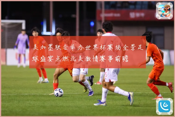 美加墨联合举办世界杯赛场全景足球盛宴点燃北美激情赛事前瞻