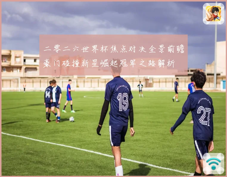 二零二六世界杯焦点对决全景前瞻豪门碰撞新星崛起冠军之路解析